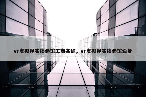 vr虚拟现实体验馆工商名称,vr虚拟现实体验馆设备
