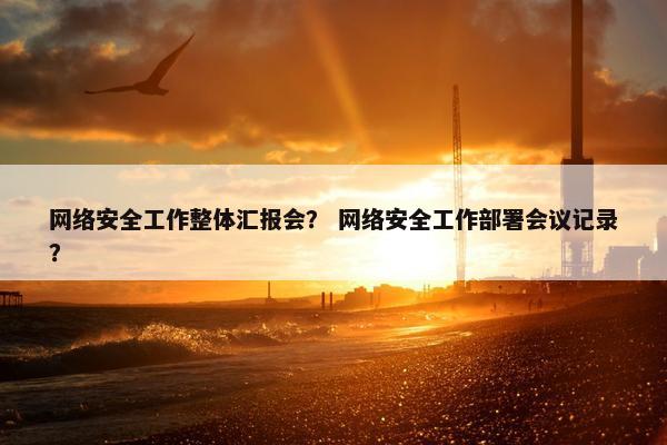 网络安全工作整体汇报会？ 网络安全工作部署会议记录？