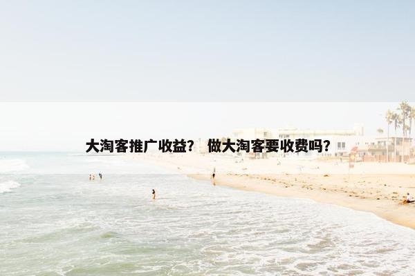 大淘客推广收益？ 做大淘客要收费吗？