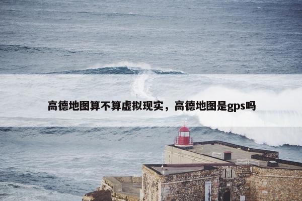 高德地图算不算虚拟现实，高德地图是gps吗