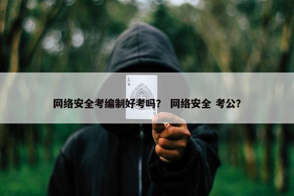 网络安全考编制好考吗? 网络安全 考公?