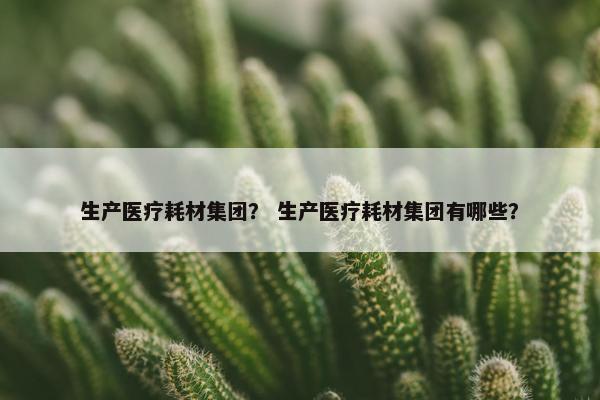 生产医疗耗材集团？ 生产医疗耗材集团有哪些？