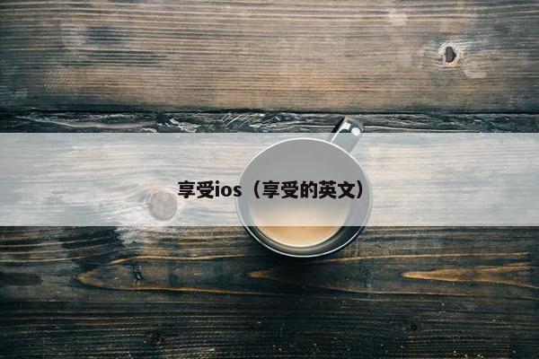 享受ios(享受的英文) 享受ios(享受的英文)