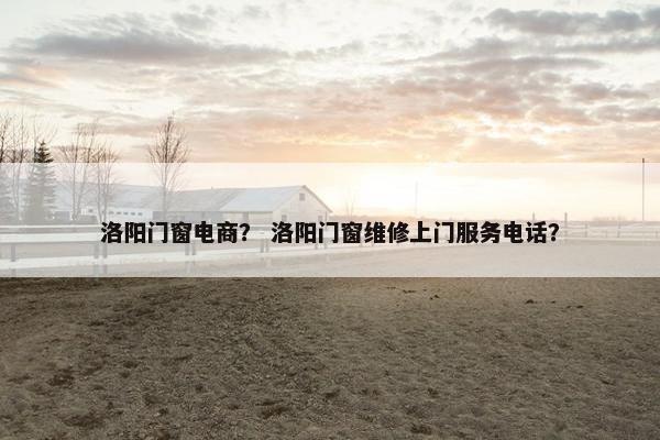 洛阳门窗电商？ 洛阳门窗维修上门服务电话？