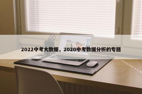 2022中考大数据,2020中考数据分析的专题 2022中考大数据,2020中考数据分析的专题