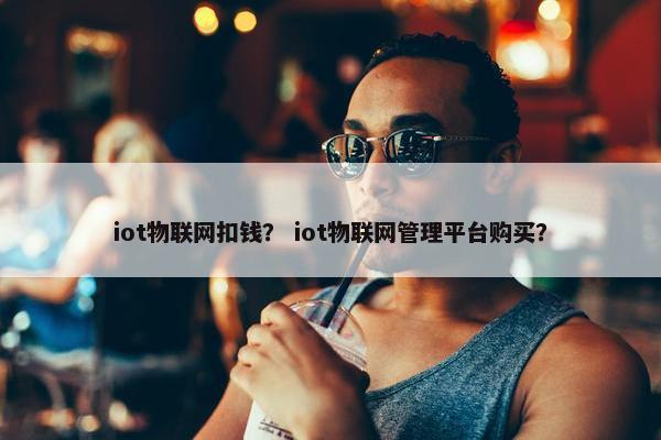iot物联网扣钱？ iot物联网管理平台购买？