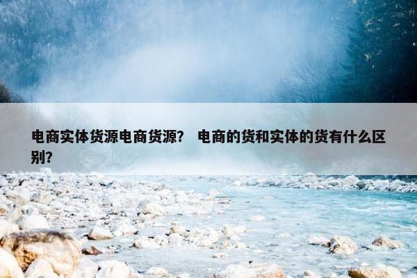 电商实体货源电商货源？ 电商的货和实体的货有什么区别？