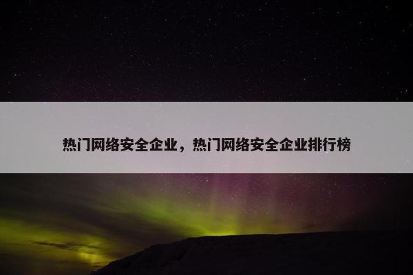 热门网络安全企业,热门网络安全企业排行榜