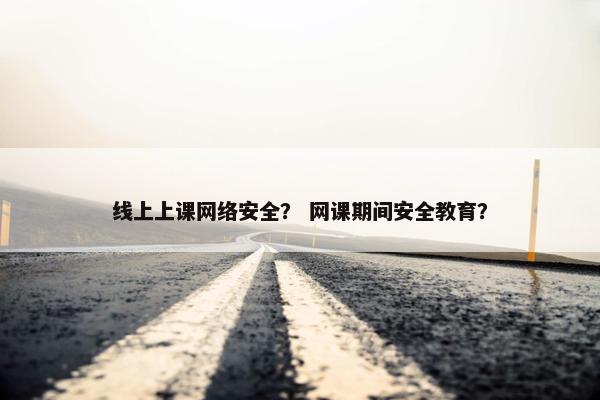 线上上课网络安全？ 网课期间安全教育？