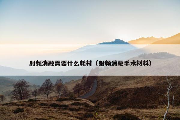 射频消融需要什么耗材（射频消融手术材料）