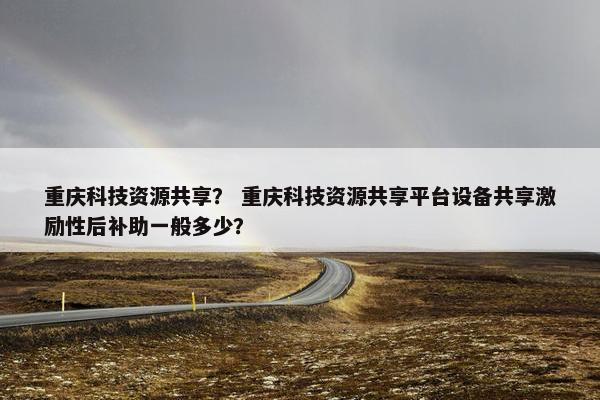 重庆科技资源共享？ 重庆科技资源共享平台设备共享激励性后补助一般多少？