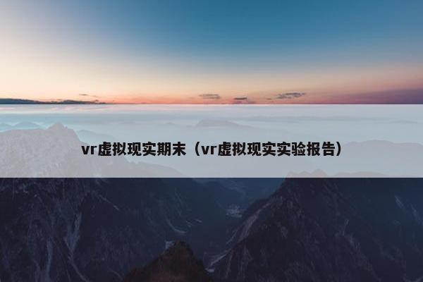vr虚拟现实期末（vr虚拟现实实验报告）