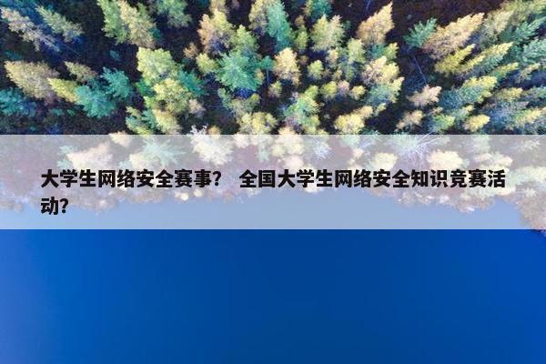 大学生网络安全赛事？ 全国大学生网络安全知识竞赛活动？