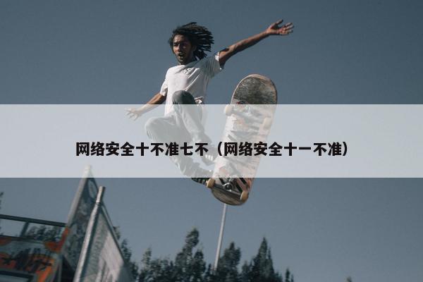 网络安全十不准七不（网络安全十一不准）