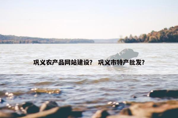 巩义农产品网站建设？ 巩义市特产批发？