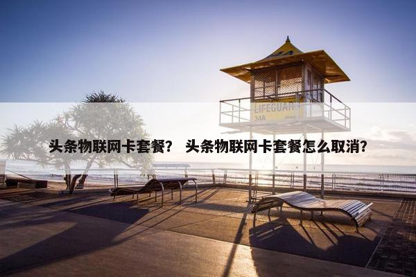 头条物联网卡套餐？ 头条物联网卡套餐怎么取消？