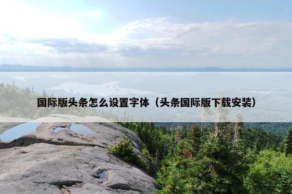 国际版头条怎么设置字体（头条国际版下载安装）