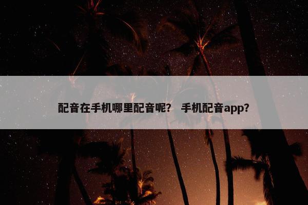 配音在手机哪里配音呢？ 手机配音app？