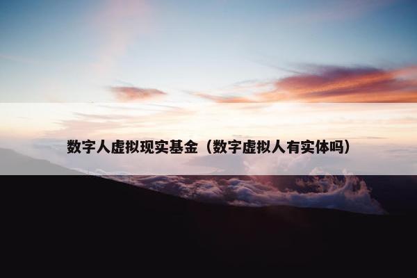 数字人虚拟现实基金（数字虚拟人有实体吗）