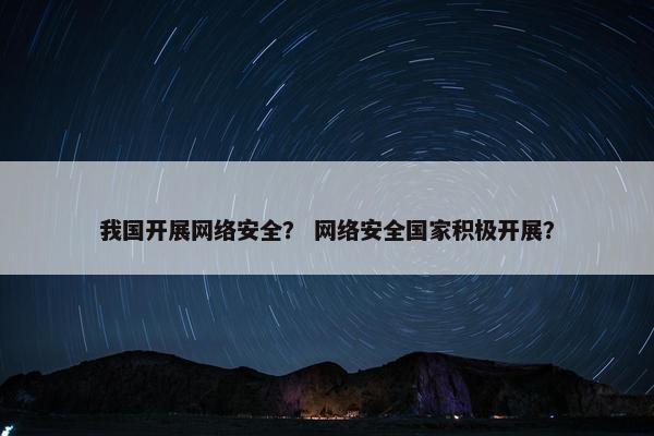 我国开展网络安全？ 网络安全国家积极开展？
