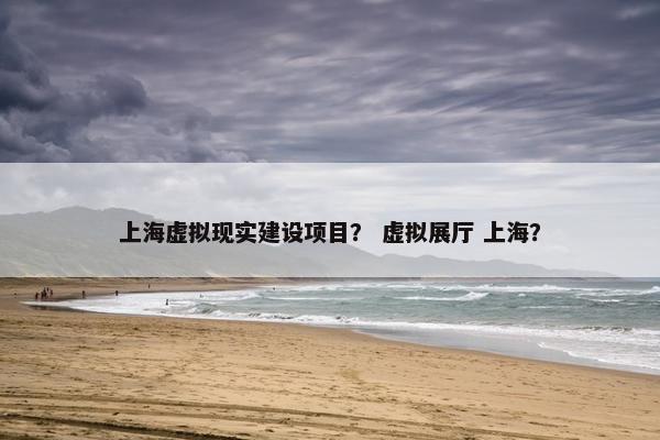 上海虚拟现实建设项目? 虚拟展厅 上海?
