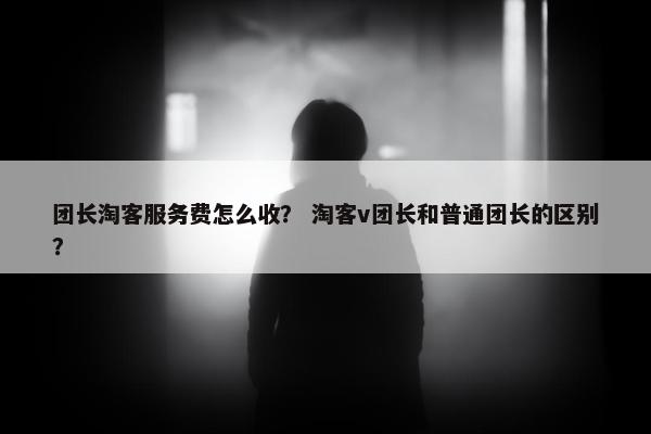团长淘客服务费怎么收？ 淘客v团长和普通团长的区别？