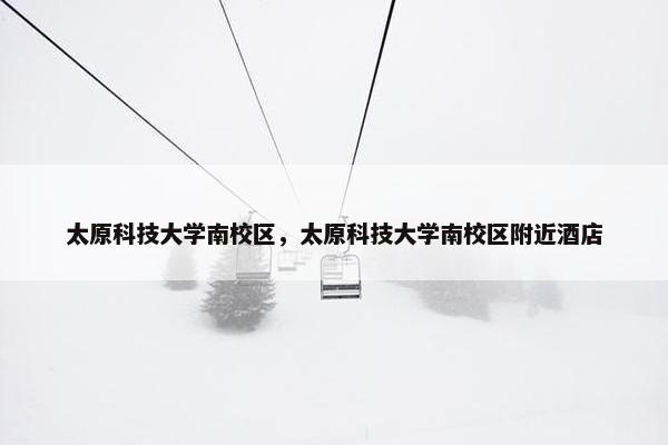 太原科技大学南校区，太原科技大学南校区附近酒店