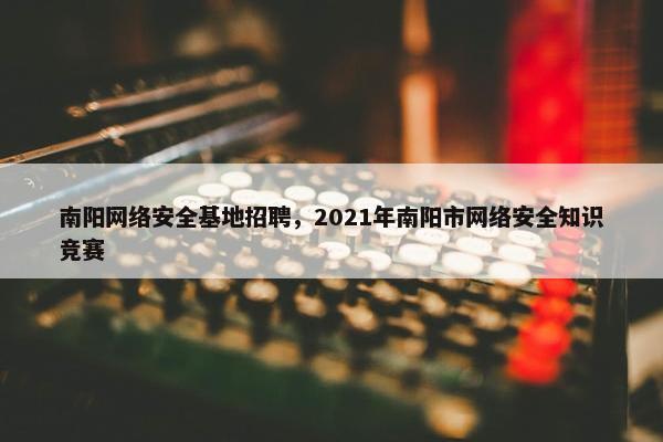 南阳网络安全基地招聘，2021年南阳市网络安全知识竞赛