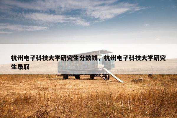 杭州电子科技大学研究生分数线，杭州电子科技大学研究生录取