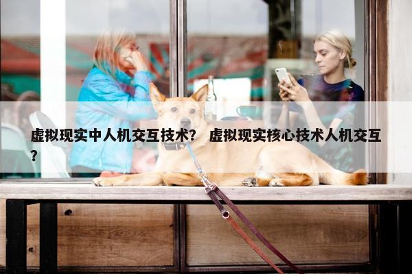 虚拟现实中人机交互技术? 虚拟现实核心技术人机交互?