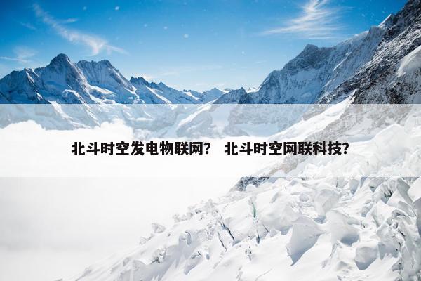 北斗时空发电物联网？ 北斗时空网联科技？