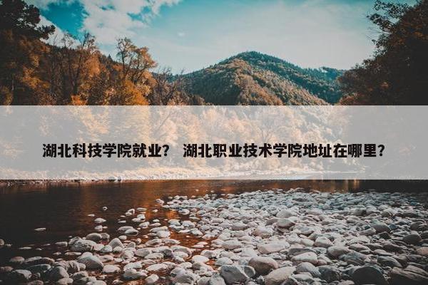 湖北科技学院就业？ 湖北职业技术学院地址在哪里？