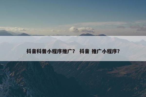 抖音科普小程序推广？ 抖音 推广小程序？