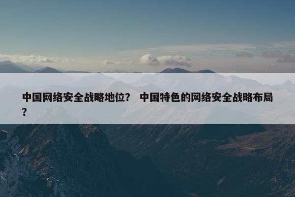 中国网络安全战略地位？ 中国特色的网络安全战略布局？