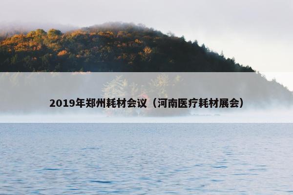 2019年郑州耗材会议（河南医疗耗材展会）