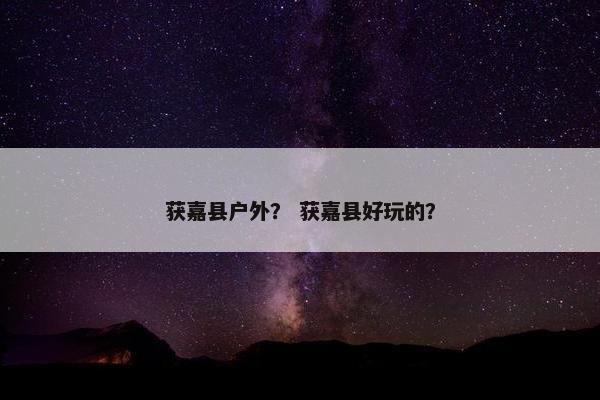 获嘉县户外？ 获嘉县好玩的？