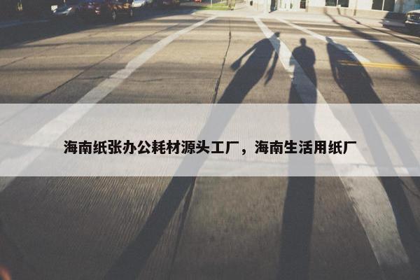 海南纸张办公耗材源头工厂，海南生活用纸厂
