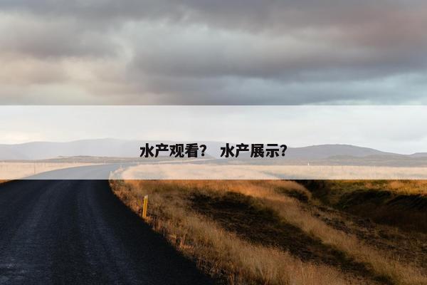 水产观看？ 水产展示？