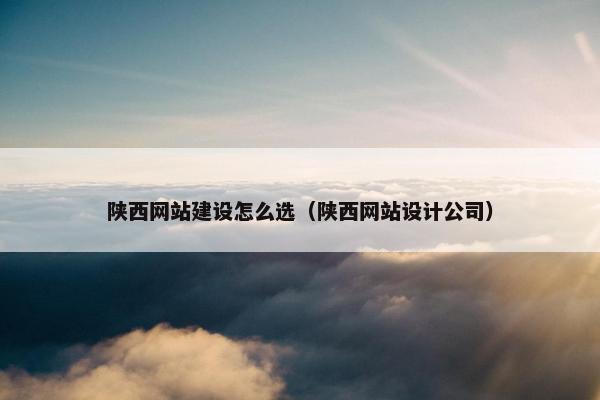 陕西网站建设怎么选（陕西网站设计公司）