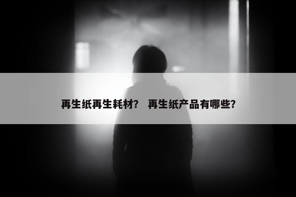 再生纸再生耗材？ 再生纸产品有哪些？