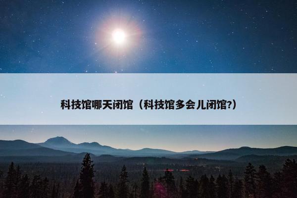 科技馆哪天闭馆（科技馆多会儿闭馆?）