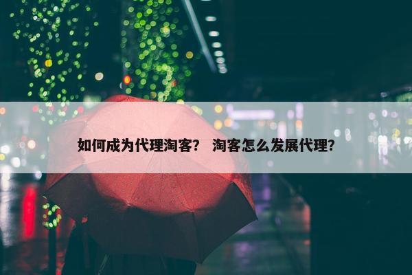 如何成为代理淘客? 淘客怎么发展代理?