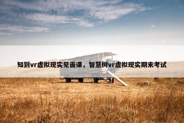 知到vr虚拟现实见面课，智慧树vr虚拟现实期末考试