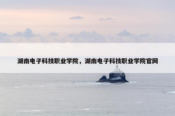 湖南电子科技职业学院，湖南电子科技职业学院官网