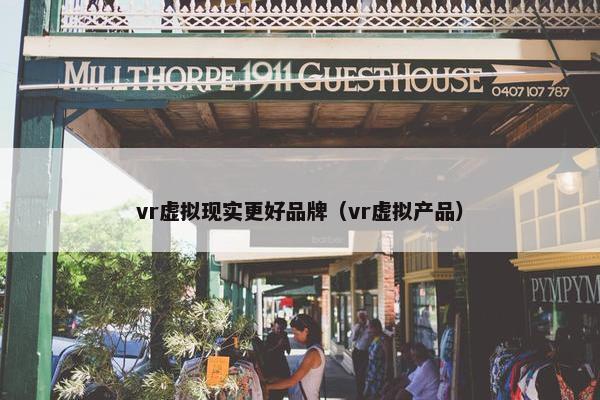 vr虚拟现实更好品牌（vr虚拟产品）