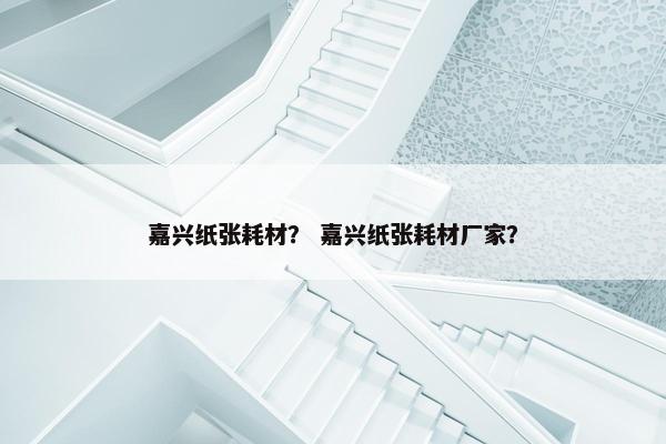 嘉兴纸张耗材? 嘉兴纸张耗材厂家?