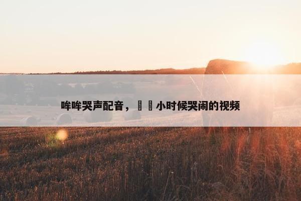 哞哞哭声配音,咘咘小时候哭闹的视频 哞哞哭声配音,咘咘小时候哭闹的视频