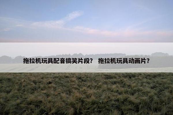 拖拉机玩具配音搞笑片段？ 拖拉机玩具动画片？