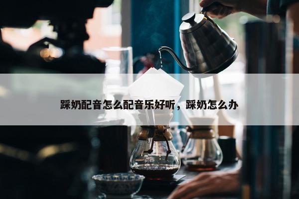 踩奶配音怎么配音乐好听，踩奶怎么办