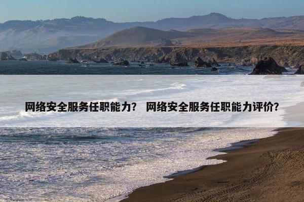 网络安全服务任职能力? 网络安全服务任职能力评价?